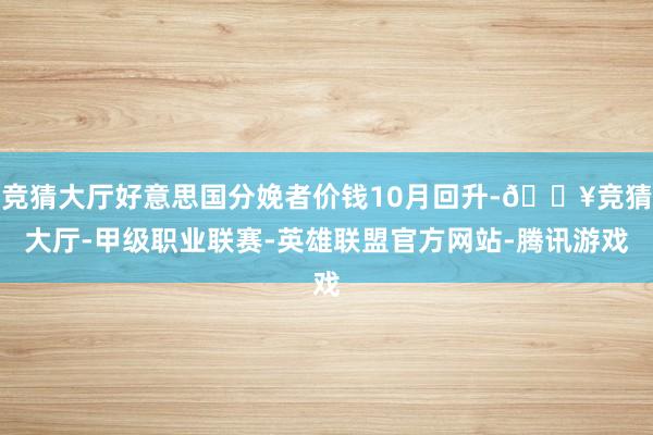 竞猜大厅好意思国分娩者价钱10月回升-🔥竞猜大厅-甲级职业联赛-英雄联盟官方网站-腾讯游戏