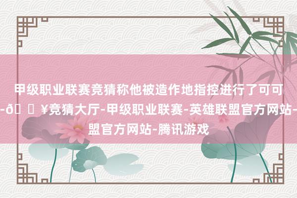 甲级职业联赛竞猜称他被造作地指控进行了可可幌骗来往-🔥竞猜大厅-甲级职业联赛-英雄联盟官方网站-腾讯游戏