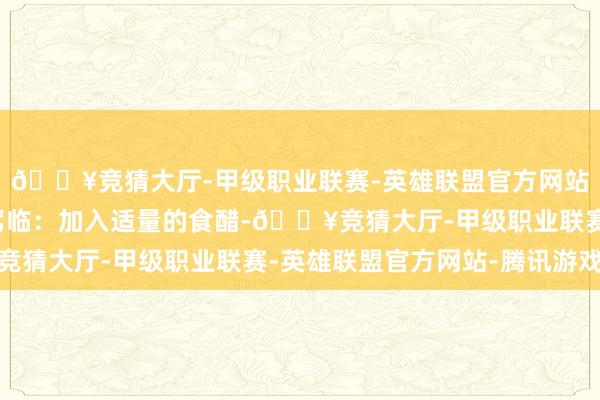 🔥竞猜大厅-甲级职业联赛-英雄联盟官方网站-腾讯游戏关节时势驾临：加入适量的食醋-🔥竞猜大厅-甲级职业联赛-英雄联盟官方网站-腾讯游戏