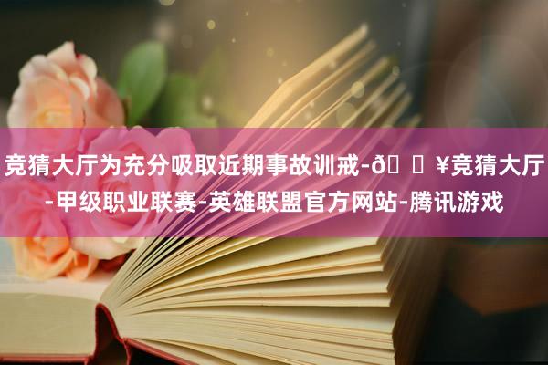 竞猜大厅为充分吸取近期事故训戒-🔥竞猜大厅-甲级职业联赛-英雄联盟官方网站-腾讯游戏