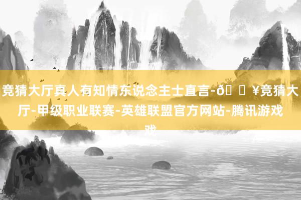 竞猜大厅真人有知情东说念主士直言-🔥竞猜大厅-甲级职业联赛-英雄联盟官方网站-腾讯游戏