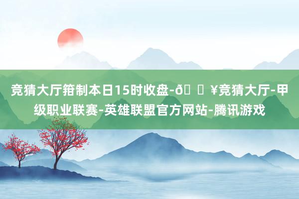 竞猜大厅　　箝制本日15时收盘-🔥竞猜大厅-甲级职业联赛-英雄联盟官方网站-腾讯游戏