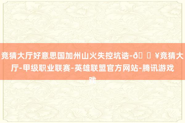 竞猜大厅好意思国加州山火失控坑诰-🔥竞猜大厅-甲级职业联赛-英雄联盟官方网站-腾讯游戏