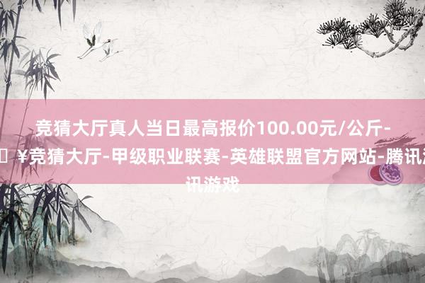 竞猜大厅真人当日最高报价100.00元/公斤-🔥竞猜大厅-甲级职业联赛-英雄联盟官方网站-腾讯游戏