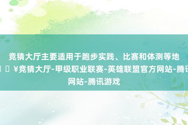 竞猜大厅主要适用于跑步实践、比赛和体测等地点-🔥竞猜大厅-甲级职业联赛-英雄联盟官方网站-腾讯游戏