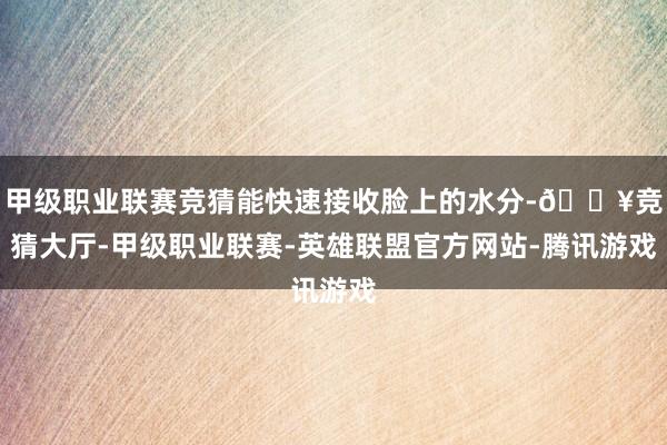 甲级职业联赛竞猜能快速接收脸上的水分-🔥竞猜大厅-甲级职业联赛-英雄联盟官方网站-腾讯游戏