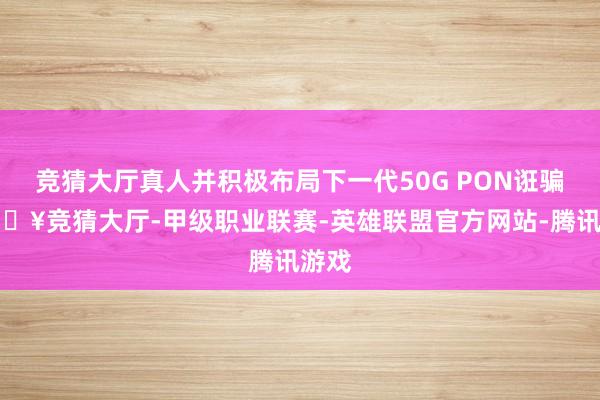竞猜大厅真人并积极布局下一代50G PON诳骗-🔥竞猜大厅-甲级职业联赛-英雄联盟官方网站-腾讯游戏