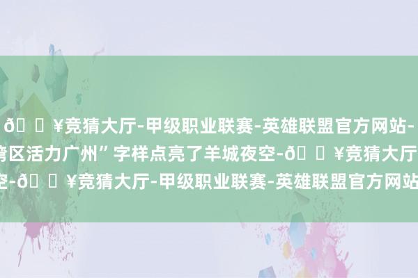 🔥竞猜大厅-甲级职业联赛-英雄联盟官方网站-腾讯游戏“2025华彩湾区活力广州”字样点亮了羊城夜空-🔥竞猜大厅-甲级职业联赛-英雄联盟官方网站-腾讯游戏