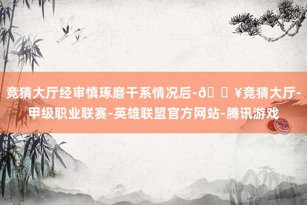 竞猜大厅经审慎琢磨干系情况后-🔥竞猜大厅-甲级职业联赛-英雄联盟官方网站-腾讯游戏