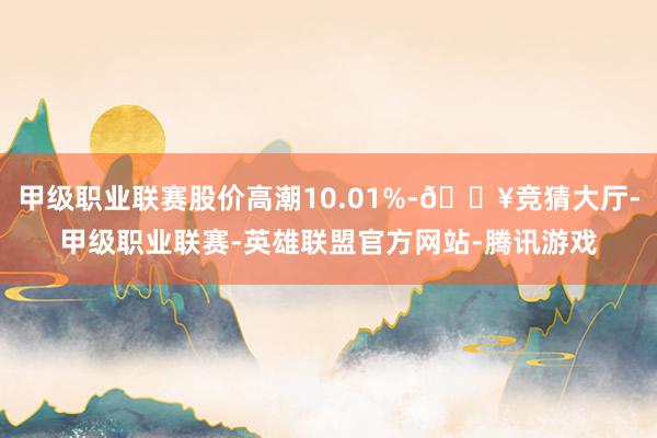 甲级职业联赛股价高潮10.01%-🔥竞猜大厅-甲级职业联赛-英雄联盟官方网站-腾讯游戏