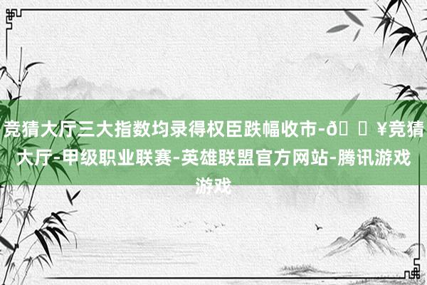 竞猜大厅三大指数均录得权臣跌幅收市-🔥竞猜大厅-甲级职业联赛-英雄联盟官方网站-腾讯游戏