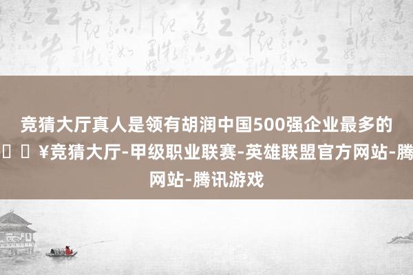 竞猜大厅真人是领有胡润中国500强企业最多的城市-🔥竞猜大厅-甲级职业联赛-英雄联盟官方网站-腾讯游戏