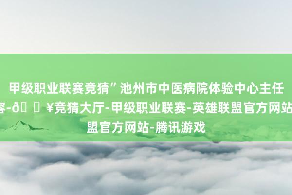 甲级职业联赛竞猜”池州市中医病院体验中心主任姚兆红先容-🔥竞猜大厅-甲级职业联赛-英雄联盟官方网站-腾讯游戏
