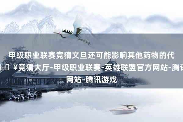 甲级职业联赛竞猜文旦还可能影响其他药物的代谢-🔥竞猜大厅-甲级职业联赛-英雄联盟官方网站-腾讯游戏