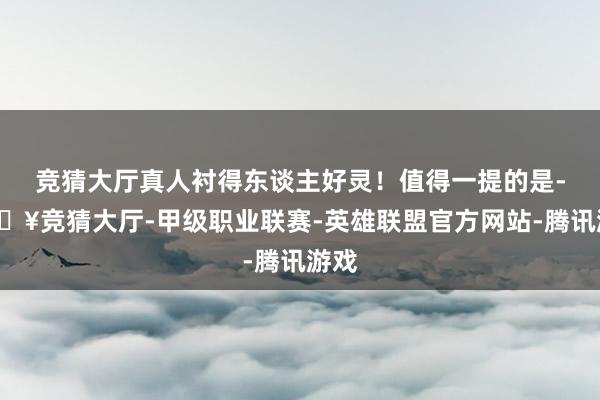 竞猜大厅真人衬得东谈主好灵！值得一提的是-🔥竞猜大厅-甲级职业联赛-英雄联盟官方网站-腾讯游戏