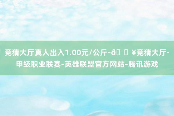 竞猜大厅真人出入1.00元/公斤-🔥竞猜大厅-甲级职业联赛-英雄联盟官方网站-腾讯游戏