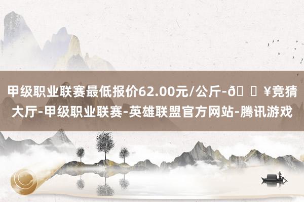 甲级职业联赛最低报价62.00元/公斤-🔥竞猜大厅-甲级职业联赛-英雄联盟官方网站-腾讯游戏