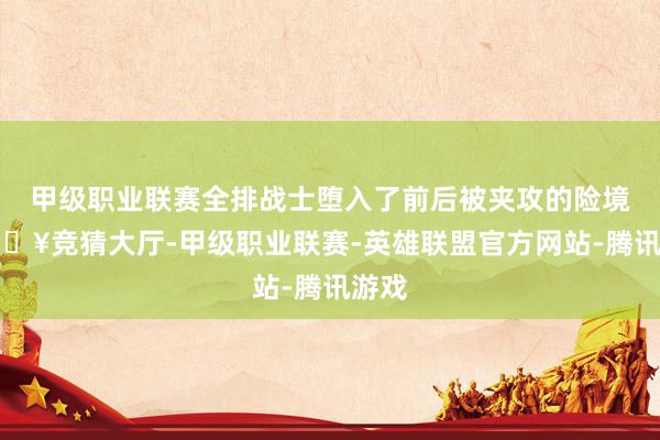 甲级职业联赛全排战士堕入了前后被夹攻的险境-🔥竞猜大厅-甲级职业联赛-英雄联盟官方网站-腾讯游戏
