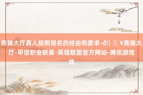 竞猜大厅真人按照报名的经由和要求-🔥竞猜大厅-甲级职业联赛-英雄联盟官方网站-腾讯游戏