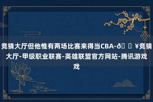 竞猜大厅但他惟有两场比赛来得当CBA-🔥竞猜大厅-甲级职业联赛-英雄联盟官方网站-腾讯游戏