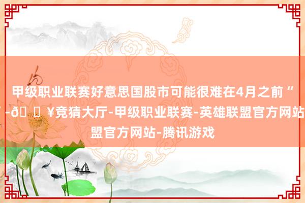 甲级职业联赛好意思国股市可能很难在4月之前“大幅反弹”-🔥竞猜大厅-甲级职业联赛-英雄联盟官方网站-腾讯游戏