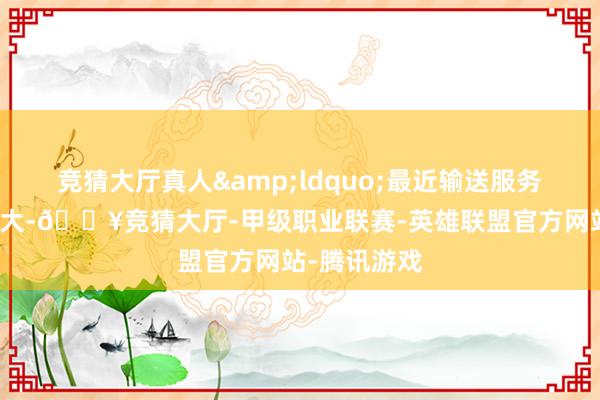 竞猜大厅真人&ldquo;最近输送服务价钱波动很大-🔥竞猜大厅-甲级职业联赛-英雄联盟官方网站-腾讯游戏