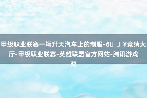 甲级职业联赛一辆升天汽车上的制服-🔥竞猜大厅-甲级职业联赛-英雄联盟官方网站-腾讯游戏