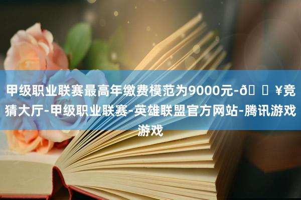 甲级职业联赛最高年缴费模范为9000元-🔥竞猜大厅-甲级职业联赛-英雄联盟官方网站-腾讯游戏