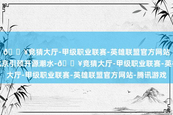 🔥竞猜大厅-甲级职业联赛-英雄联盟官方网站-腾讯游戏全面展示北京引颈开源潮水-🔥竞猜大厅-甲级职业联赛-英雄联盟官方网站-腾讯游戏