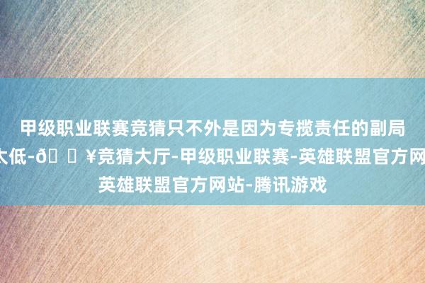甲级职业联赛竞猜只不外是因为专揽责任的副局长戴笠军衔太低-🔥竞猜大厅-甲级职业联赛-英雄联盟官方网站-腾讯游戏