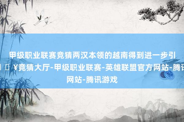 甲级职业联赛竞猜两汉本领的越南得到进一步引诱-🔥竞猜大厅-甲级职业联赛-英雄联盟官方网站-腾讯游戏