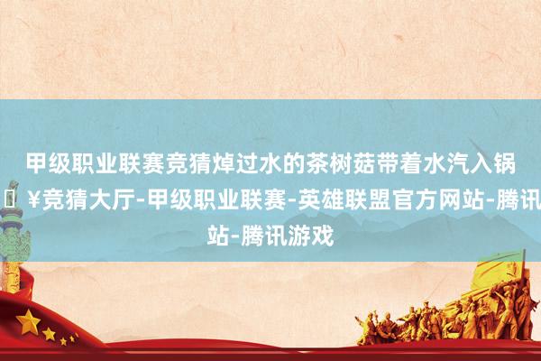 甲级职业联赛竞猜焯过水的茶树菇带着水汽入锅-🔥竞猜大厅-甲级职业联赛-英雄联盟官方网站-腾讯游戏