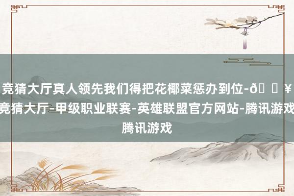 竞猜大厅真人领先我们得把花椰菜惩办到位-🔥竞猜大厅-甲级职业联赛-英雄联盟官方网站-腾讯游戏