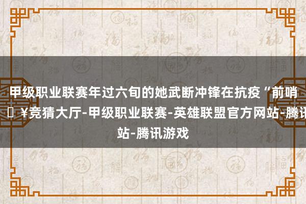 甲级职业联赛年过六旬的她武断冲锋在抗疫“前哨”-🔥竞猜大厅-甲级职业联赛-英雄联盟官方网站-腾讯游戏