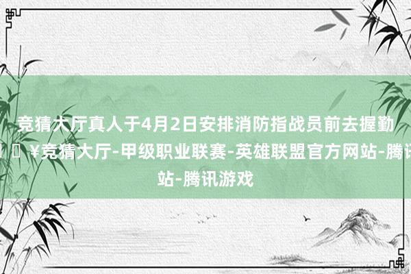 竞猜大厅真人于4月2日安排消防指战员前去握勤点-🔥竞猜大厅-甲级职业联赛-英雄联盟官方网站-腾讯游戏