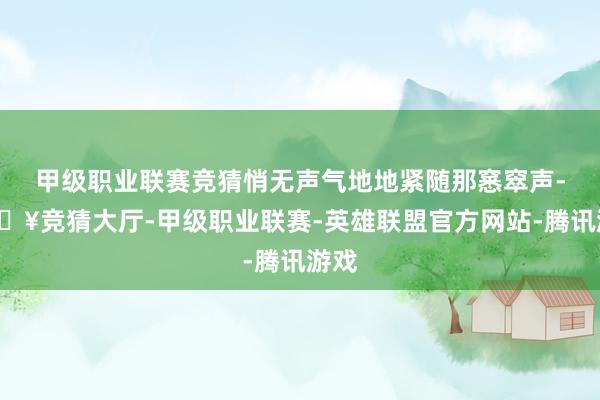甲级职业联赛竞猜悄无声气地地紧随那窸窣声-🔥竞猜大厅-甲级职业联赛-英雄联盟官方网站-腾讯游戏