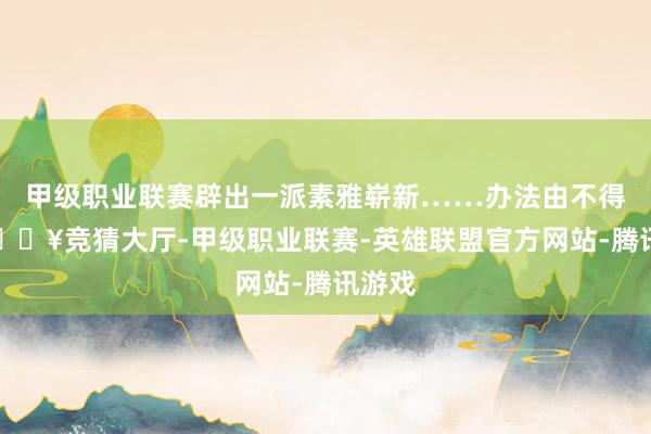 甲级职业联赛辟出一派素雅崭新……办法由不得你-🔥竞猜大厅-甲级职业联赛-英雄联盟官方网站-腾讯游戏