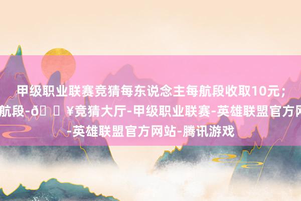 甲级职业联赛竞猜每东说念主每航段收取10元；800公里以上航段-🔥竞猜大厅-甲级职业联赛-英雄联盟官方网站-腾讯游戏