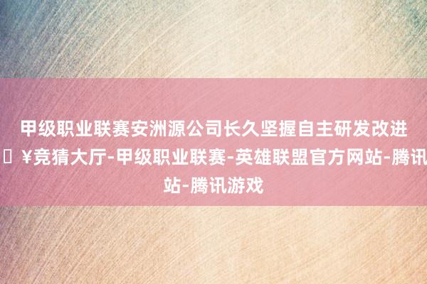 甲级职业联赛安洲源公司长久坚握自主研发改进-🔥竞猜大厅-甲级职业联赛-英雄联盟官方网站-腾讯游戏
