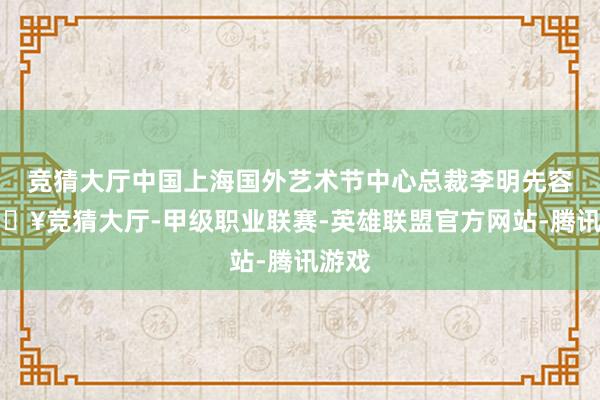 竞猜大厅中国上海国外艺术节中心总裁李明先容-🔥竞猜大厅-甲级职业联赛-英雄联盟官方网站-腾讯游戏