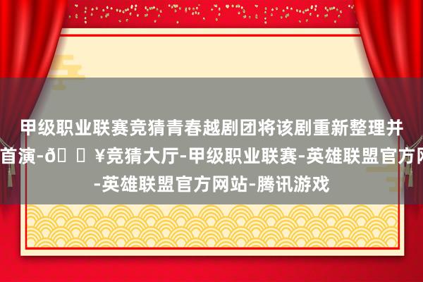 甲级职业联赛竞猜青春越剧团将该剧重新整理并在华丽大戏院首演-🔥竞猜大厅-甲级职业联赛-英雄联盟官方网站-腾讯游戏