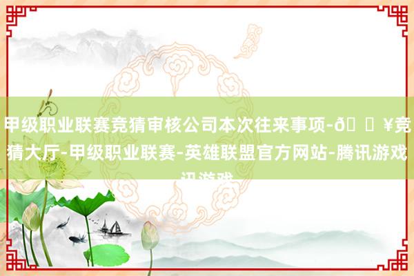 甲级职业联赛竞猜审核公司本次往来事项-🔥竞猜大厅-甲级职业联赛-英雄联盟官方网站-腾讯游戏