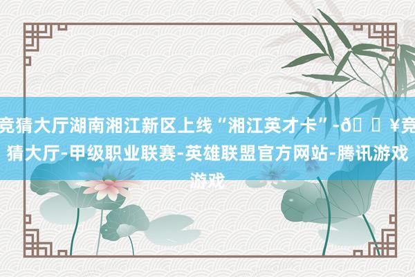 竞猜大厅湖南湘江新区上线“湘江英才卡”-🔥竞猜大厅-甲级职业联赛-英雄联盟官方网站-腾讯游戏