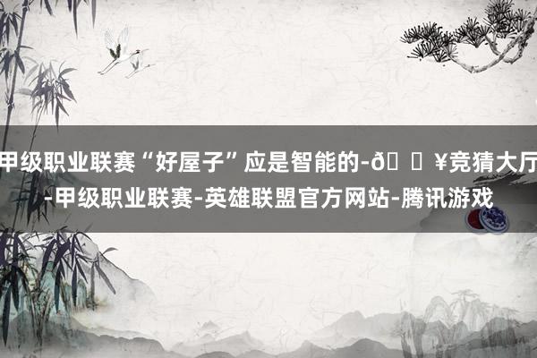 甲级职业联赛“好屋子”应是智能的-🔥竞猜大厅-甲级职业联赛-英雄联盟官方网站-腾讯游戏