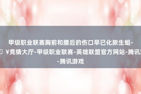 甲级职业联赛胸前和腰后的伤口早已化脓生蛆-🔥竞猜大厅-甲级职业联赛-英雄联盟官方网站-腾讯游戏