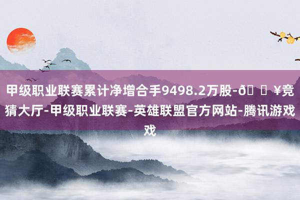 甲级职业联赛累计净增合手9498.2万股-🔥竞猜大厅-甲级职业联赛-英雄联盟官方网站-腾讯游戏