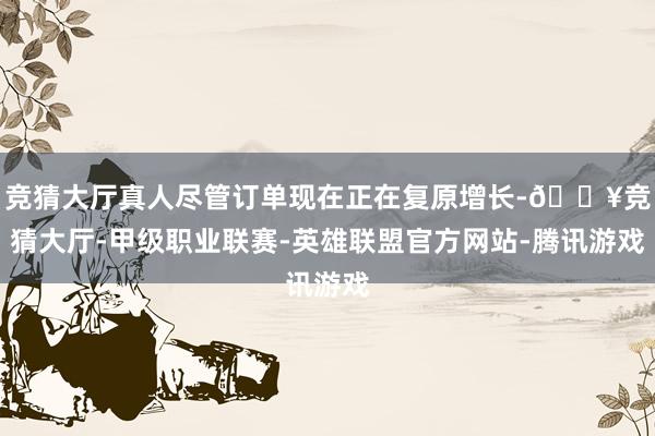 竞猜大厅真人尽管订单现在正在复原增长-🔥竞猜大厅-甲级职业联赛-英雄联盟官方网站-腾讯游戏