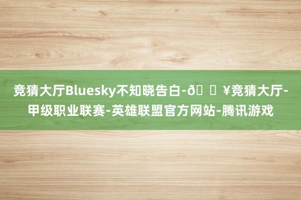竞猜大厅Bluesky不知晓告白-🔥竞猜大厅-甲级职业联赛-英雄联盟官方网站-腾讯游戏