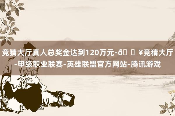 竞猜大厅真人总奖金达到120万元-🔥竞猜大厅-甲级职业联赛-英雄联盟官方网站-腾讯游戏
