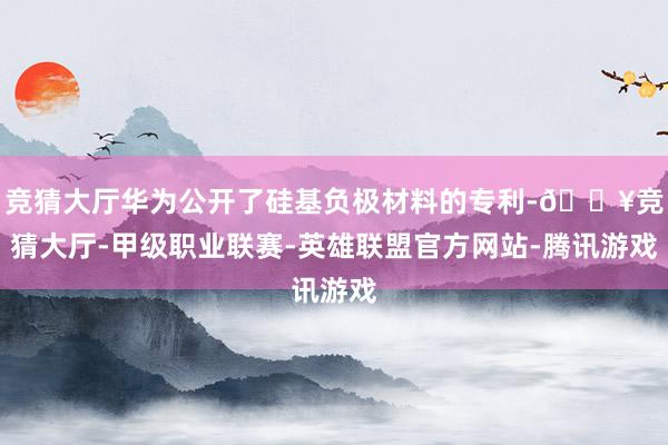 竞猜大厅华为公开了硅基负极材料的专利-🔥竞猜大厅-甲级职业联赛-英雄联盟官方网站-腾讯游戏